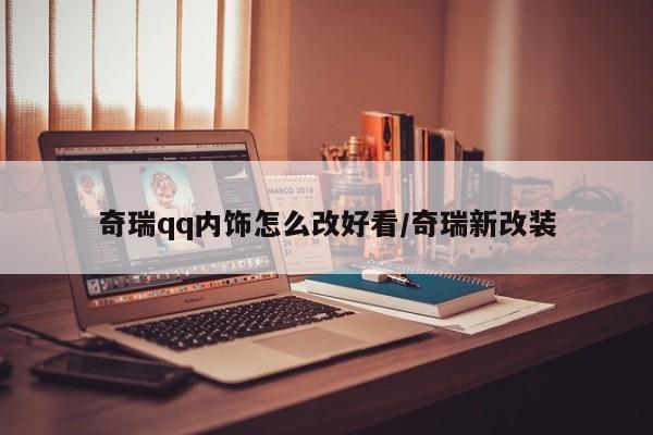 奇瑞qq内饰怎么改好看/奇瑞新改装