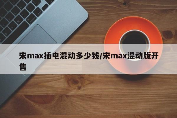 宋max插电混动多少钱/宋max混动版开售