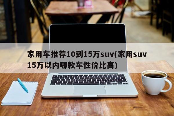 家用车推荐10到15万suv(家用suv15万以内哪款车性价比高)