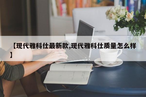 【现代雅科仕最新款,现代雅科仕质量怎么样】