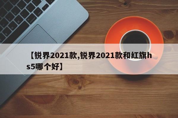 【锐界2021款,锐界2021款和红旗hs5哪个好】