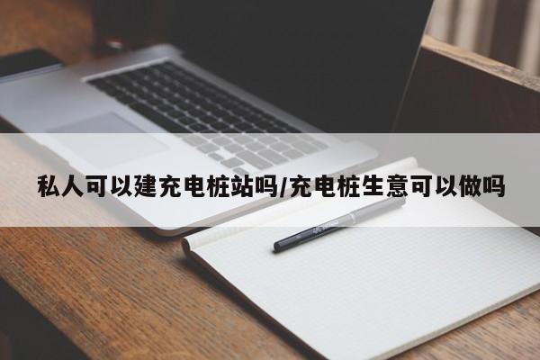 私人可以建充电桩站吗/充电桩生意可以做吗