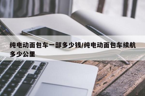 纯电动面包车一部多少钱/纯电动面包车续航多少公里