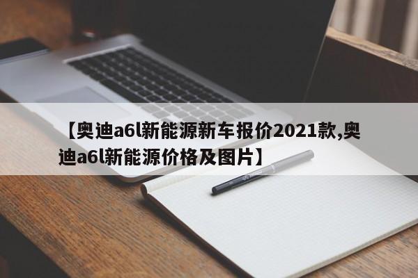 【奥迪a6l新能源新车报价2021款,奥迪a6l新能源价格及图片】