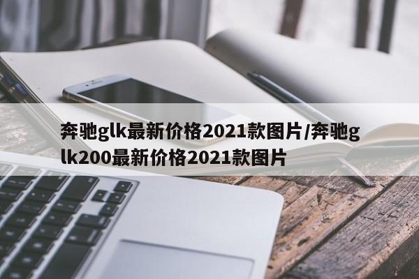 奔驰glk最新价格2021款图片/奔驰glk200最新价格2021款图片