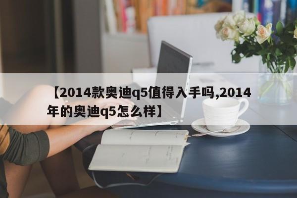 【2014款奥迪q5值得入手吗,2014年的奥迪q5怎么样】