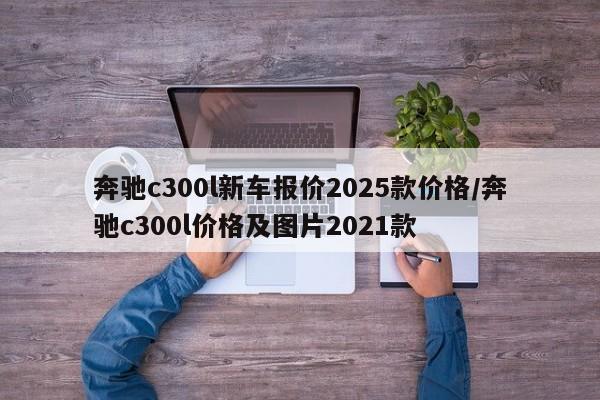 奔驰c300l新车报价2025款价格/奔驰c300l价格及图片2021款