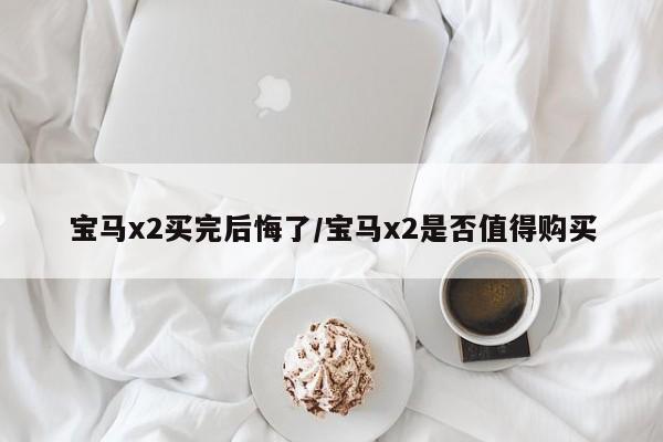 宝马x2买完后悔了/宝马x2是否值得购买
