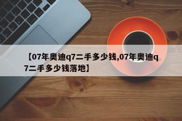 【07年奥迪q7二手多少钱,07年奥迪q7二手多少钱落地】