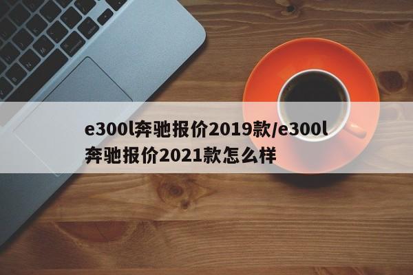 e300l奔驰报价2019款/e300l奔驰报价2021款怎么样