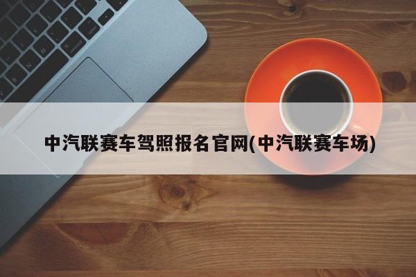 中汽联赛车驾照报名官网(中汽联赛车场)