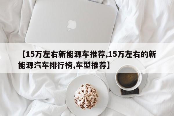 【15万左右新能源车推荐,15万左右的新能源汽车排行榜,车型推荐】