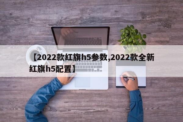 【2022款红旗h5参数,2022款全新红旗h5配置】