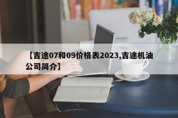 【吉途07和09价格表2023,吉途机油公司简介】