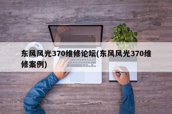 东风风光370维修论坛(东风风光370维修案例)