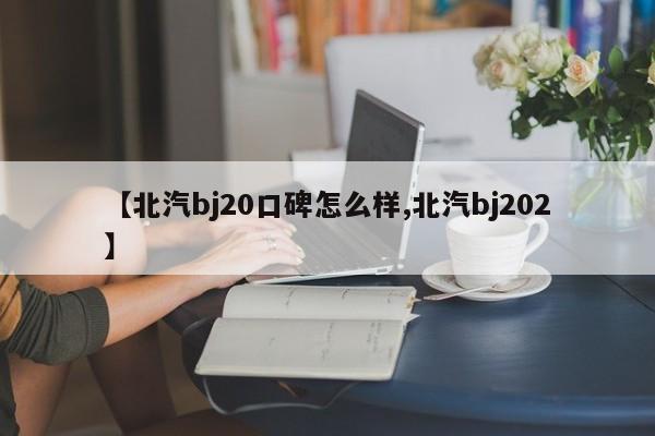 【北汽bj20口碑怎么样,北汽bj202】
