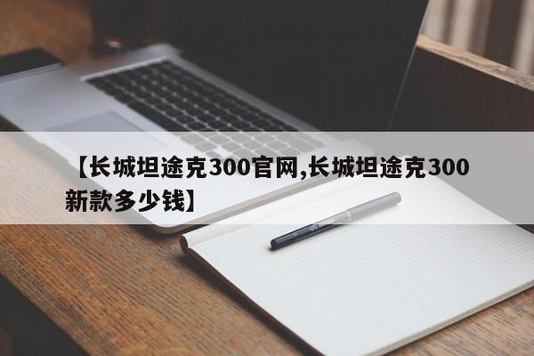 【长城坦途克300官网,长城坦途克300新款多少钱】