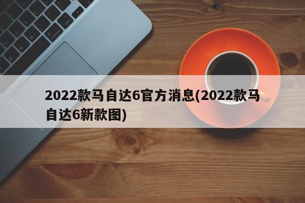 2022款马自达6官方消息(2022款马自达6新款图)