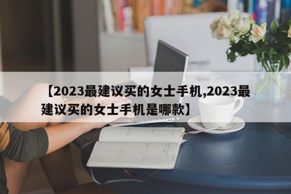 【2023最建议买的女士手机,2023最建议买的女士手机是哪款】