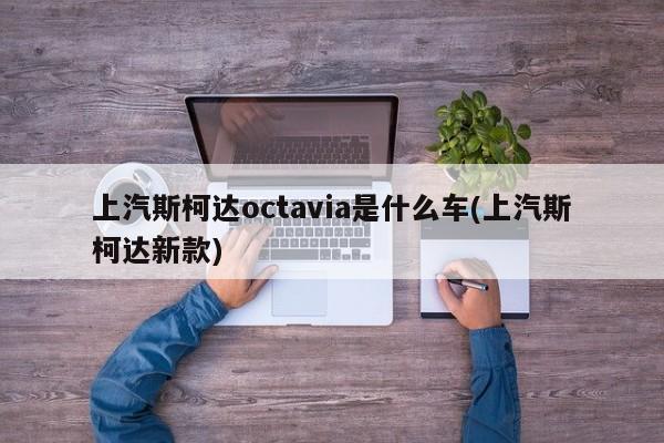 上汽斯柯达octavia是什么车(上汽斯柯达新款)