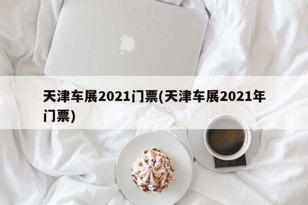 天津车展2021门票(天津车展2021年门票)