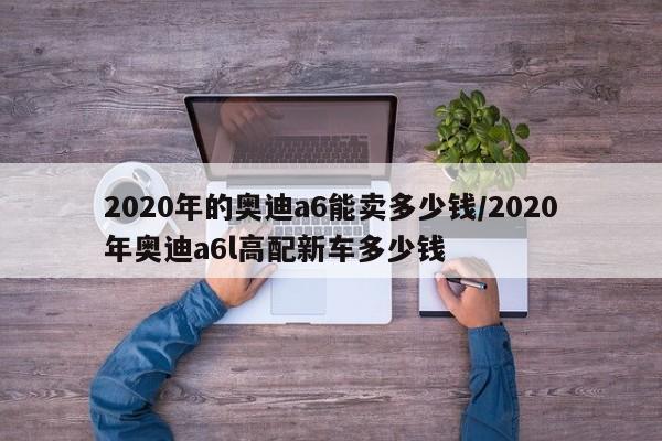 2020年的奥迪a6能卖多少钱/2020年奥迪a6l高配新车多少钱